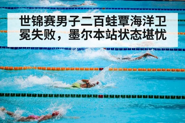 世锦赛男子二百蛙覃海洋卫冕失败，墨尔本站状态堪忧