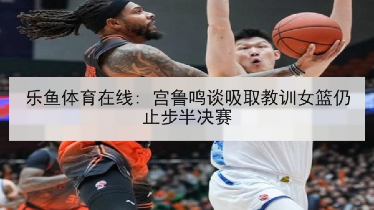 乐鱼体育在线: 宫鲁鸣谈吸取教训女篮仍止步半决赛