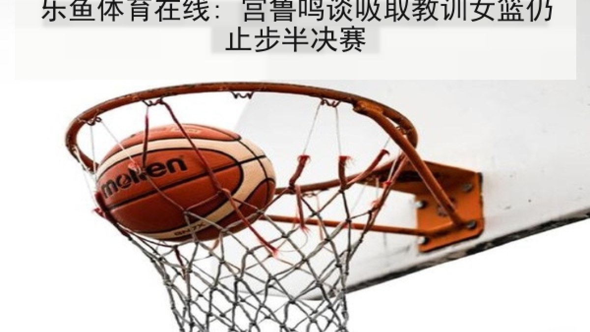 乐鱼体育在线: 宫鲁鸣谈吸取教训女篮仍止步半决赛